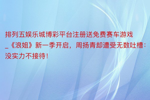 排列五娱乐城博彩平台注册送免费赛车游戏_《浪姐》新一季开启，周扬青却遭受无数吐槽：没实力不接待！