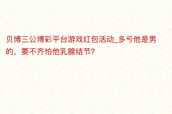 贝博三公博彩平台游戏红包活动_多亏他是男的，要不齐怕他乳腺结节？