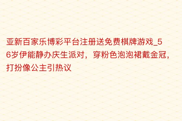 亚新百家乐博彩平台注册送免费棋牌游戏_56岁伊能静办庆生派对，穿粉色泡泡裙戴金冠，打扮像公主引热议