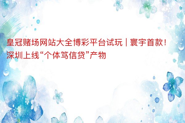 皇冠赌场网站大全博彩平台试玩 | 寰宇首款！深圳上线“个体笃信贷”产物