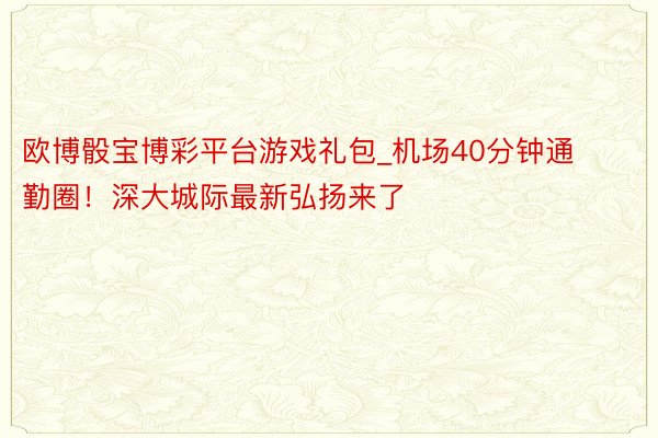 欧博骰宝博彩平台游戏礼包_机场40分钟通勤圈！深大城际最新弘扬来了