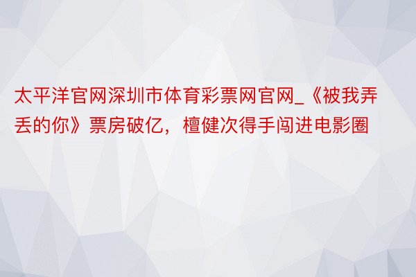 太平洋官网深圳市体育彩票网官网_《被我弄丢的你》票房破亿，檀健次得手闯进电影圈