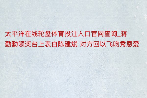 太平洋在线轮盘体育投注入口官网查询_蒋勤勤领奖台上表白陈建斌 对方回以飞吻秀恩爱