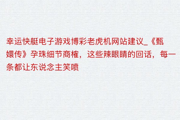 幸运快艇电子游戏博彩老虎机网站建议_《甄嬛传》孕珠细节商榷，这些辣眼睛的回话，每一条都让东说念主笑喷