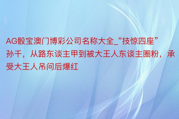 AG骰宝澳门博彩公司名称大全_“技惊四座”孙千，从路东谈主甲到被大王人东谈主圈粉，承受大王人吊问后爆红