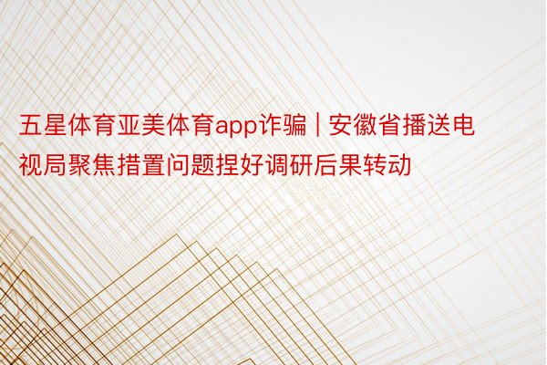 五星体育亚美体育app诈骗 | 安徽省播送电视局聚焦措置问题捏好调研后果转动