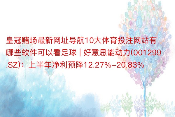 皇冠赌场最新网址导航10大体育投注网站有哪些软件可以看足球 | 好意思能动力(001299.SZ)：上半年净利预降12.27%-20.83%