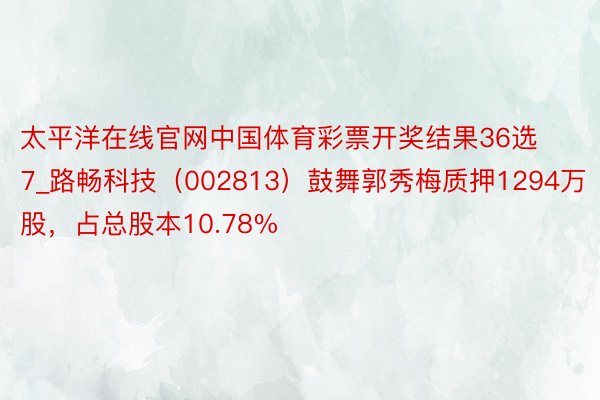 太平洋在线官网中国体育彩票开奖结果36选7_路畅科技（002813）鼓舞郭秀梅质押1294万股，占总股本10.78%