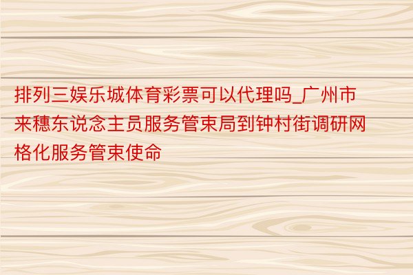 排列三娱乐城体育彩票可以代理吗_广州市来穗东说念主员服务管束局到钟村街调研网格化服务管束使命