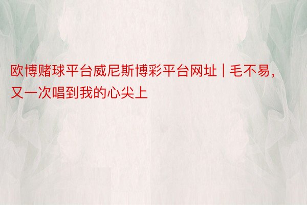 欧博赌球平台威尼斯博彩平台网址 | 毛不易，又一次唱到我的心尖上