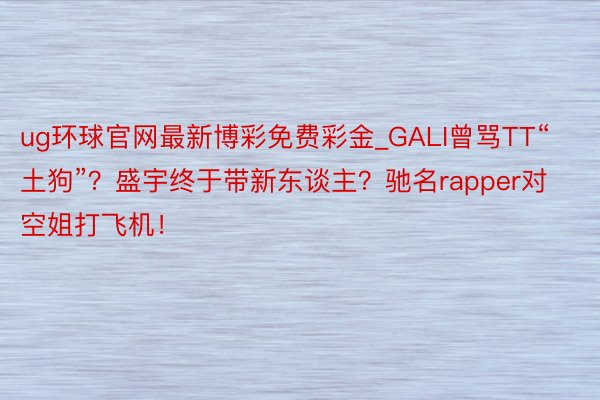 ug环球官网最新博彩免费彩金_GALI曾骂TT“土狗”？盛宇终于带新东谈主？驰名rapper对空姐打飞机！