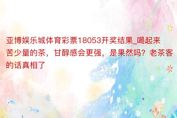 亚博娱乐城体育彩票18053开奖结果_喝起来苦少量的茶，甘醇感会更强，是果然吗？老茶客的话真相了