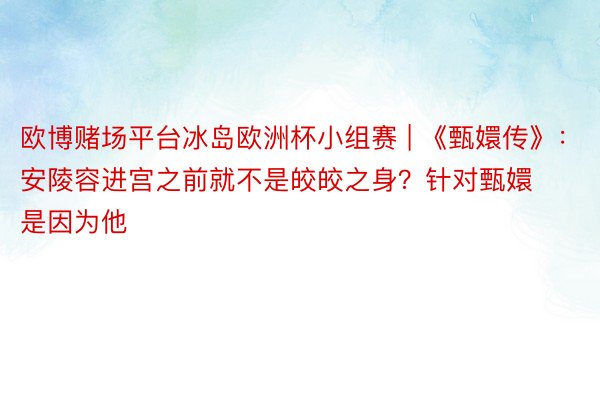 欧博赌场平台冰岛欧洲杯小组赛 | 《甄嬛传》：安陵容进宫之前就不是皎皎之身？针对甄嬛是因为他