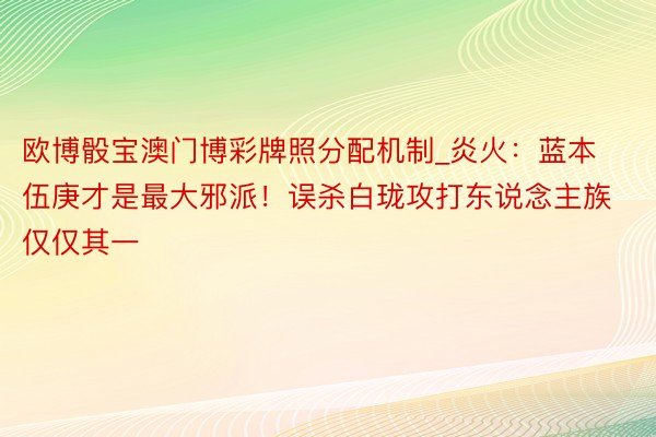 欧博骰宝澳门博彩牌照分配机制_炎火：蓝本伍庚才是最大邪派！误杀白珑攻打东说念主族仅仅其一