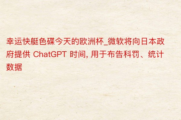 幸运快艇色碟今天的欧洲杯_微软将向日本政府提供 ChatGPT 时间, 用于布告科罚、统计数据