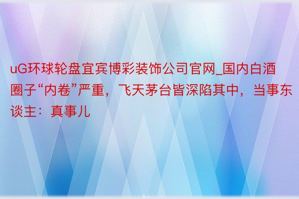 uG环球轮盘宜宾博彩装饰公司官网_国内白酒圈子“内卷”严重，飞天茅台皆深陷其中，当事东谈主：真事儿