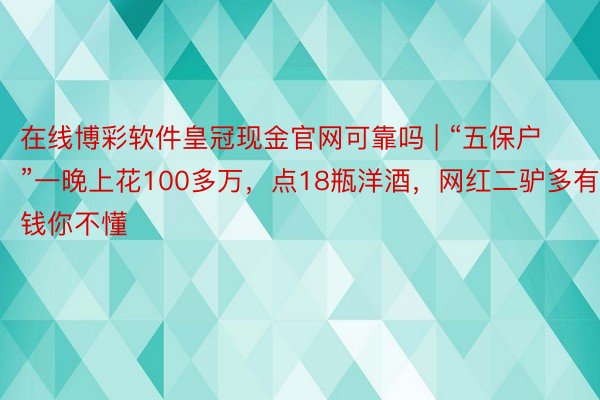 在线博彩软件皇冠现金官网可靠吗 | “五保户”一晚上花100多万，点18瓶洋酒，网红二驴多有钱你不懂