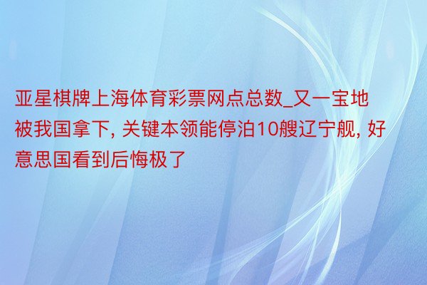 亚星棋牌上海体育彩票网点总数_又一宝地被我国拿下, 关键本领能停泊10艘辽宁舰, 好意思国看到后悔极了