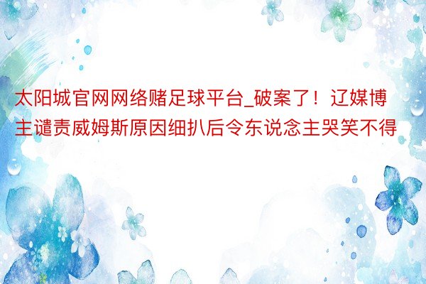 太阳城官网网络赌足球平台_破案了！辽媒博主谴责威姆斯原因细扒后令东说念主哭笑不得