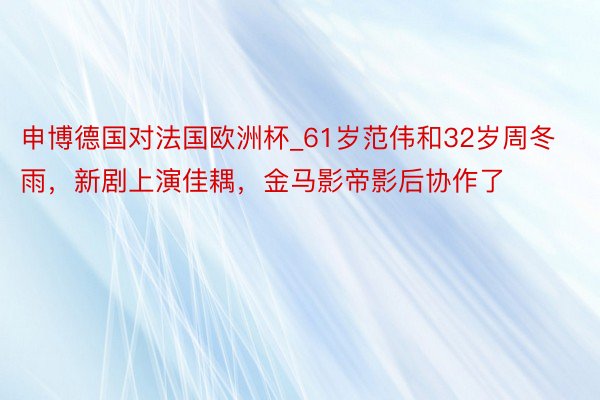 申博德国对法国欧洲杯_61岁范伟和32岁周冬雨，新剧上演佳耦，金马影帝影后协作了