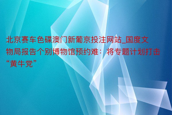 北京赛车色碟澳门新葡京投注网站_国度文物局报告个别博物馆预约难：将专题计划打击“黄牛党”