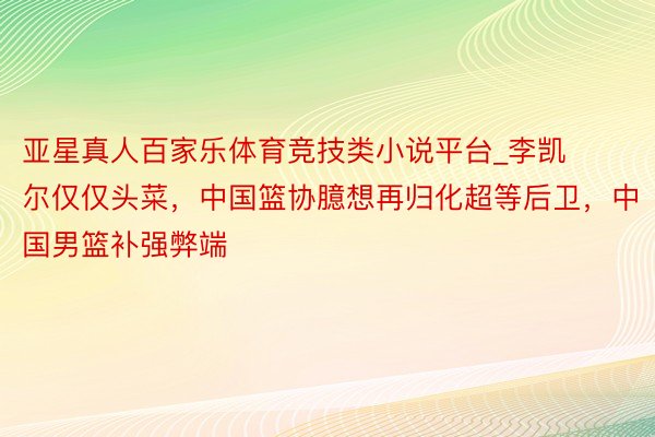 亚星真人百家乐体育竞技类小说平台_李凯尔仅仅头菜，中国篮协臆想再归化超等后卫，中国男篮补强弊端