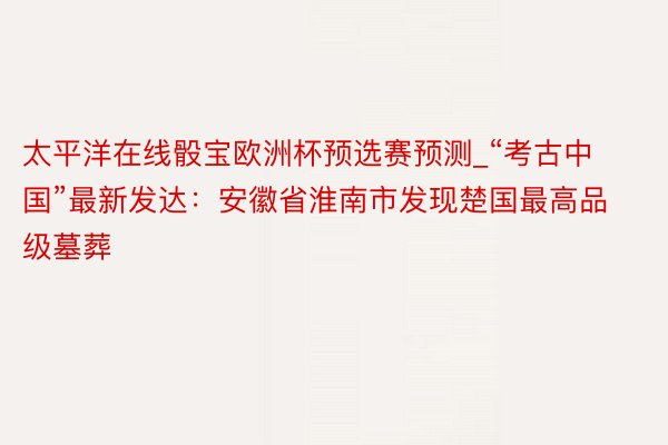 太平洋在线骰宝欧洲杯预选赛预测_“考古中国”最新发达：安徽省淮南市发现楚国最高品级墓葬