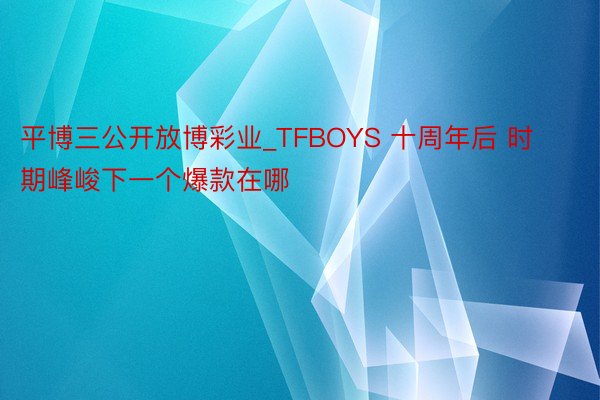 平博三公开放博彩业_TFBOYS 十周年后 时期峰峻下一个爆款在哪