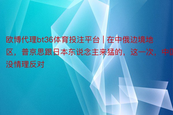 欧博代理bt36体育投注平台 | 在中俄边境地区，普京思跟日本东说念主来猛的，这一次，中国没情理反对