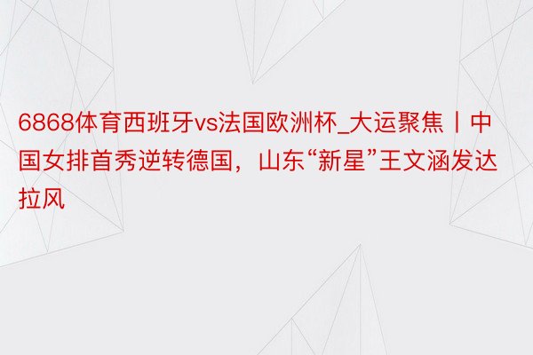 6868体育西班牙vs法国欧洲杯_大运聚焦丨中国女排首秀逆转德国，山东“新星”王文涵发达拉风