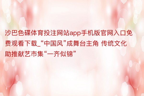 沙巴色碟体育投注网站app手机版官网入口免费观看下载_“中国风”成舞台主角 传统文化助推献艺市集“一齐似锦”