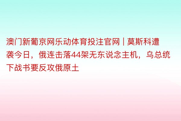 澳门新葡京网乐动体育投注官网 | 莫斯科遭袭今日，俄连击落44架无东说念主机，乌总统下战书要反攻俄原土