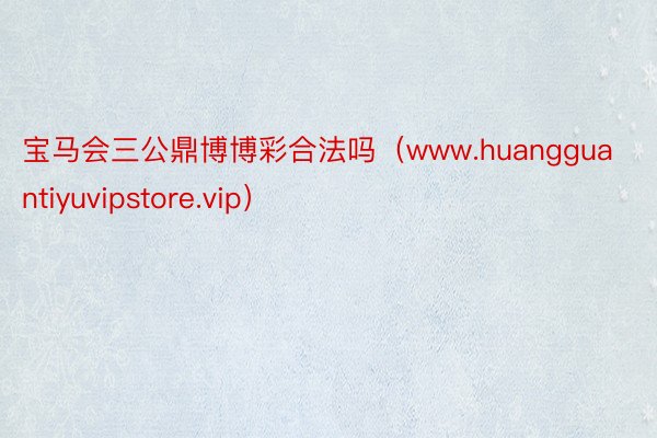 宝马会三公鼎博博彩合法吗（www.huangguantiyuvipstore.vip）