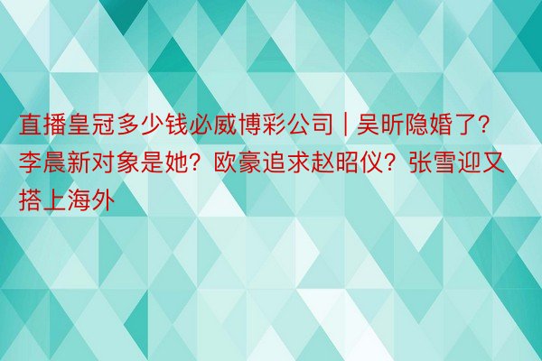 直播皇冠多少钱必威博彩公司 | 吴昕隐婚了？李晨新对象是她？欧豪追求赵昭仪？张雪迎又搭上海外