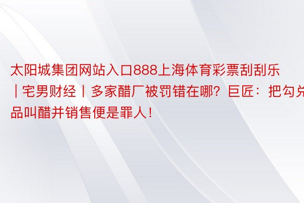 太阳城集团网站入口888上海体育彩票刮刮乐 | 宅男财经丨多家醋厂被罚错在哪？巨匠：把勾兑品叫醋并销售便是罪人！