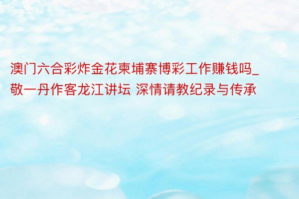 澳门六合彩炸金花柬埔寨博彩工作赚钱吗_敬一丹作客龙江讲坛 深情请教纪录与传承