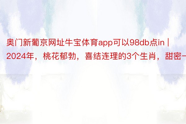 奥门新葡京网址牛宝体育app可以98db点in | 2024年，桃花郁勃，喜结连理的3个生肖，甜密一世