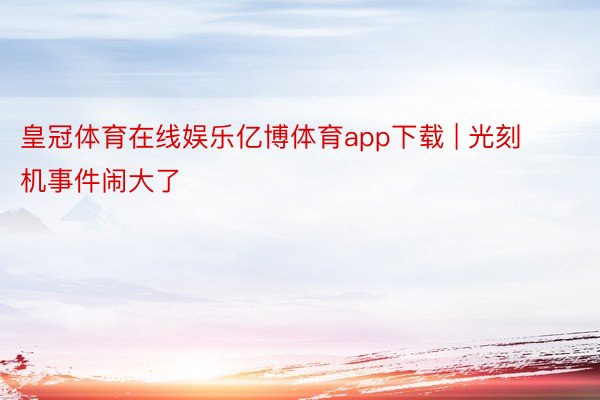 皇冠体育在线娱乐亿博体育app下载 | 光刻机事件闹大了