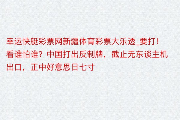 幸运快艇彩票网新疆体育彩票大乐透_要打！看谁怕谁？中国打出反制牌，截止无东谈主机出口，正中好意思日七寸