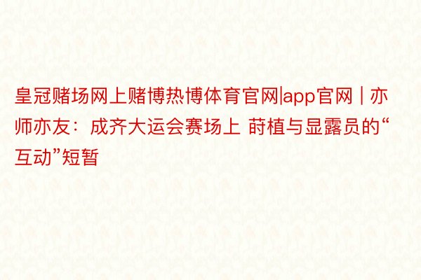 皇冠赌场网上赌博热博体育官网|app官网 | 亦师亦友：成齐大运会赛场上 莳植与显露员的“互动”短暂