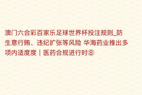 澳门六合彩百家乐足球世界杯投注规则_防生意行贿、违纪扩张等风险 华海药业推出多项内适度度｜医药合规进行时⑧