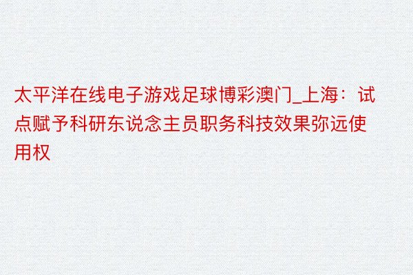 太平洋在线电子游戏足球博彩澳门_上海：试点赋予科研东说念主员职务科技效果弥远使用权