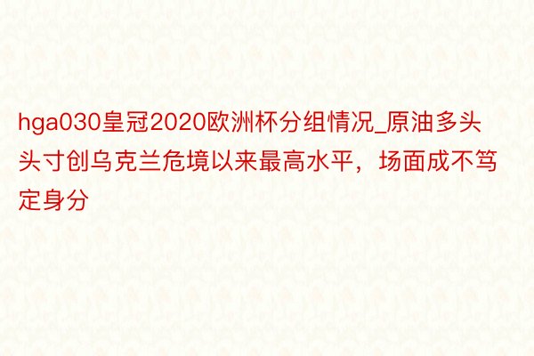 hga030皇冠2020欧洲杯分组情况_原油多头头寸创乌克兰危境以来最高水平，场面成不笃定身分