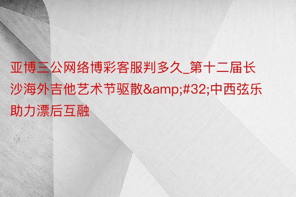 亚博三公网络博彩客服判多久_第十二届长沙海外吉他艺术节驱散&#32;中西弦乐助力漂后互融