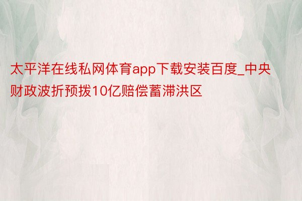 太平洋在线私网体育app下载安装百度_中央财政波折预拨10亿赔偿蓄滞洪区