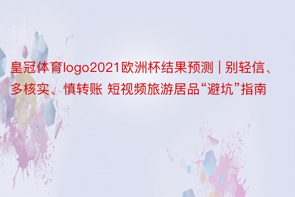 皇冠体育logo2021欧洲杯结果预测 | 别轻信、多核实、慎转账 短视频旅游居品“避坑”指南