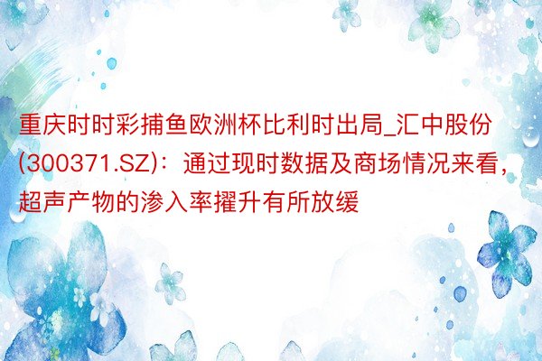 重庆时时彩捕鱼欧洲杯比利时出局_汇中股份(300371.SZ)：通过现时数据及商场情况来看，超声产物的渗入率擢升有所放缓