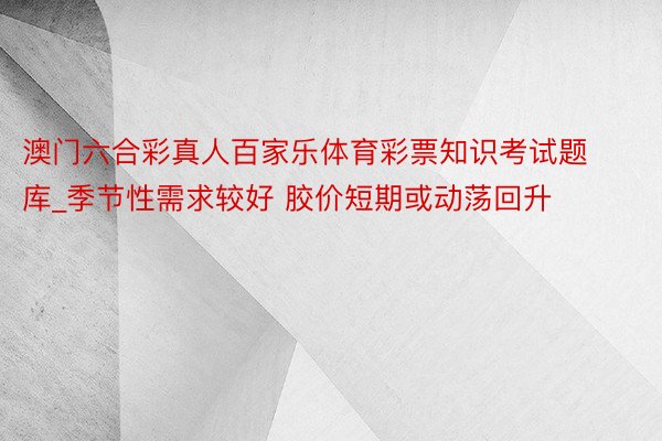 澳门六合彩真人百家乐体育彩票知识考试题库_季节性需求较好 胶价短期或动荡回升