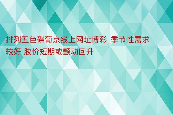 排列五色碟葡京线上网址博彩_季节性需求较好 胶价短期或颤动回升