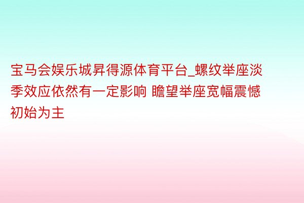 宝马会娱乐城昇得源体育平台_螺纹举座淡季效应依然有一定影响 瞻望举座宽幅震憾初始为主